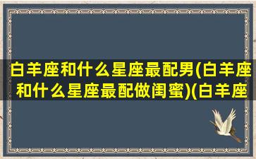 白羊座和什么星座最配男(白羊座和什么星座最配做闺蜜)(白羊座和什么星座最配谈恋爱)