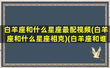 白羊座和什么星座最配视频(白羊座和什么星座相克)(白羊座和谁最配的短视频)