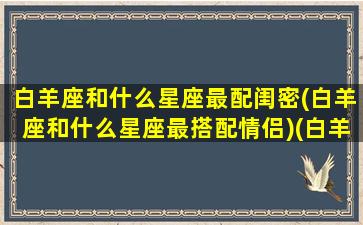 白羊座和什么星座最配闺密(白羊座和什么星座最搭配情侣)(白羊座和什么星座最配当闺蜜)