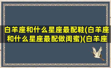 白羊座和什么星座最配鞋(白羊座和什么星座最配做闺蜜)(白羊座和什么星座最般配当闺蜜)