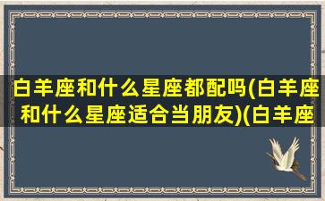 白羊座和什么星座都配吗(白羊座和什么星座适合当朋友)(白羊座和什么星座最般配)