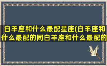 白羊座和什么最配星座(白羊座和什么最配的同白羊座和什么最配的同桌)