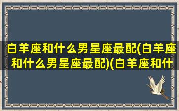 白羊座和什么男星座最配(白羊座和什么男星座最配)(白羊座和什么星座的男生)