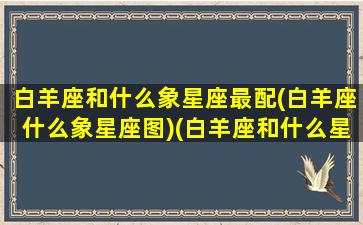 白羊座和什么象星座最配(白羊座什么象星座图)(白羊座和什么星座最像共同点)