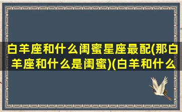 白羊座和什么闺蜜星座最配(那白羊座和什么是闺蜜)(白羊和什么星座最配做闺蜜)