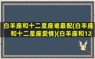 白羊座和十二星座谁最配(白羊座和十二星座爱情)(白羊座和12星座的爱情标配)