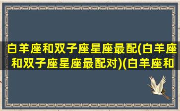 白羊座和双子座星座最配(白羊座和双子座星座最配对)(白羊座和双子座配对指数是多少)