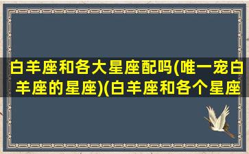 白羊座和各大星座配吗(唯一宠白羊座的星座)(白羊座和各个星座的匹配度)