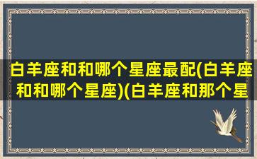 白羊座和和哪个星座最配(白羊座和和哪个星座)(白羊座和那个星座般配)