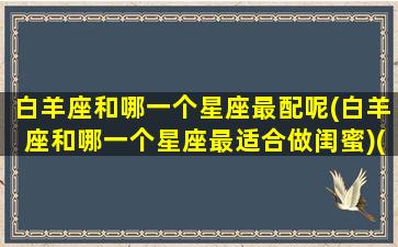 白羊座和哪一个星座最配呢(白羊座和哪一个星座最适合做闺蜜)(白羊座和哪个星座做闺蜜最好)