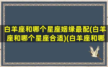 白羊座和哪个星座姻缘最配(白羊座和哪个星座合适)(白羊座和哪个星座匹配率100)