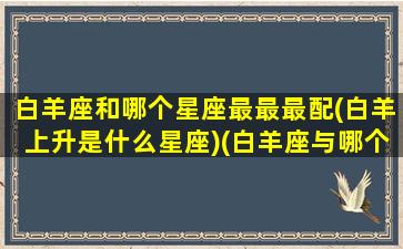 白羊座和哪个星座最最最配(白羊上升是什么星座)(白羊座与哪个星座最般配)