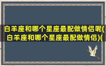 白羊座和哪个星座最配做情侣呢(白羊座和哪个星座最配做情侣)(白羊和什么星座是情侣)