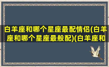 白羊座和哪个星座最配情侣(白羊座和哪个星座最般配)(白羊座和哪个星座匹配度最高)