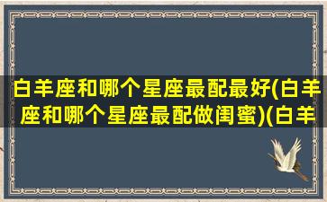 白羊座和哪个星座最配最好(白羊座和哪个星座最配做闺蜜)(白羊座和哪个星座比较合适)