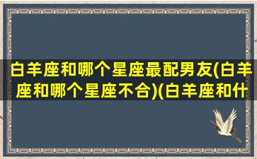 白羊座和哪个星座最配男友(白羊座和哪个星座不合)(白羊座和什么星座是男朋友)