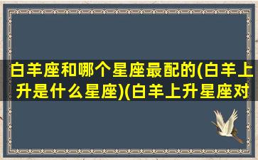 白羊座和哪个星座最配的(白羊上升是什么星座)(白羊上升星座对照表)