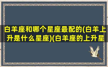 白羊座和哪个星座最配的(白羊上升是什么星座)(白羊座的上升星座和太阳星座)