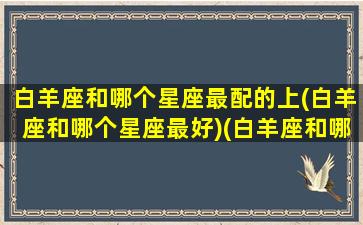 白羊座和哪个星座最配的上(白羊座和哪个星座最好)(白羊座和哪个星座很配)