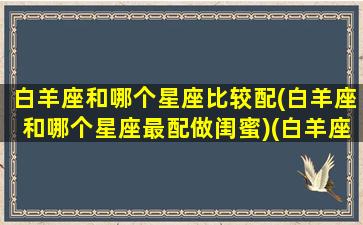 白羊座和哪个星座比较配(白羊座和哪个星座最配做闺蜜)(白羊座和哪个星座比较合适)