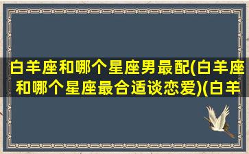 白羊座和哪个星座男最配(白羊座和哪个星座最合适谈恋爱)(白羊座与哪个星座恋爱合适)