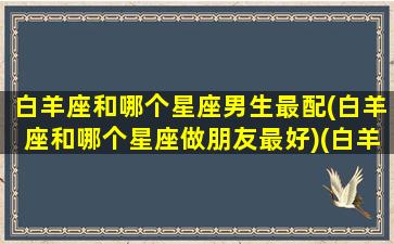 白羊座和哪个星座男生最配(白羊座和哪个星座做朋友最好)(白羊座和哪个星座在一起最好)