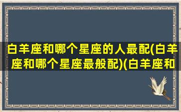 白羊座和哪个星座的人最配(白羊座和哪个星座最般配)(白羊座和哪个星座匹配度最高)