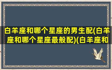 白羊座和哪个星座的男生配(白羊座和哪个星座最般配)(白羊座和什么座男生最配)