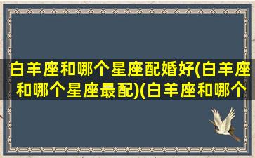 白羊座和哪个星座配婚好(白羊座和哪个星座最配)(白羊座和哪个星座的人最配)