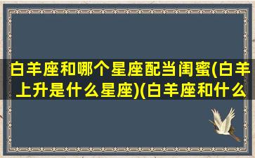 白羊座和哪个星座配当闺蜜(白羊上升是什么星座)(白羊座和什么星座最能成为闺蜜)