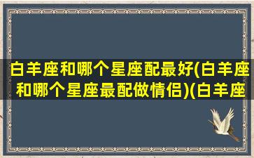 白羊座和哪个星座配最好(白羊座和哪个星座最配做情侣)(白羊座和哪个星座搭配)