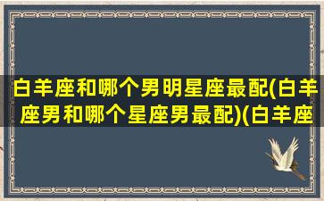 白羊座和哪个男明星座最配(白羊座男和哪个星座男最配)(白羊座和什么星座是男朋友)