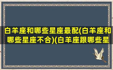 白羊座和哪些星座最配(白羊座和哪些星座不合)(白羊座跟哪些星座配)