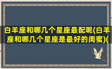 白羊座和哪几个星座最配呢(白羊座和哪几个星座是最好的闺蜜)(白羊座和什么星座是最好的朋友)