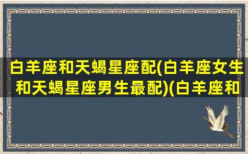 白羊座和天蝎星座配(白羊座女生和天蝎星座男生最配)(白羊座和天蝎座婚配)