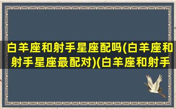 白羊座和射手星座配吗(白羊座和射手星座最配对)(白羊座和射手座配不配当情侣)