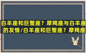 白羊座和巨蟹座？摩羯座与白羊座的友情/白羊座和巨蟹座？摩羯座与白羊座的友情-我的网站