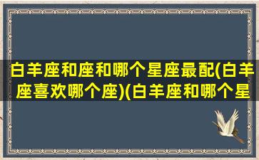 白羊座和座和哪个星座最配(白羊座喜欢哪个座)(白羊座和哪个星座在一起最好)