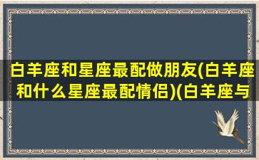 白羊座和星座最配做朋友(白羊座和什么星座最配情侣)(白羊座与什么星座最配对)