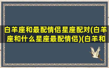 白羊座和最配情侣星座配对(白羊座和什么星座最配情侣)(白羊和什么座是最佳情侣)