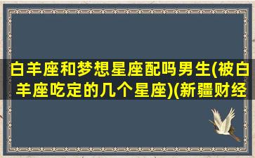 白羊座和梦想星座配吗男生(被白羊座吃定的几个星座)(新疆财经大学交换生学校)