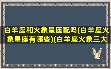 白羊座和火象星座配吗(白羊座火象星座有哪些)(白羊座火象三大傻榜首)