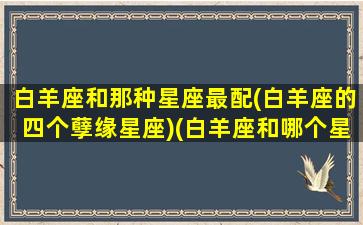 白羊座和那种星座最配(白羊座的四个孽缘星座)(白羊座和哪个星座的人最配)