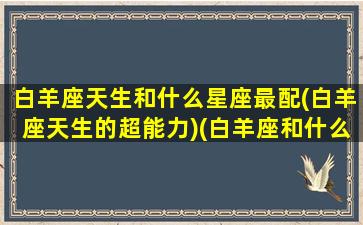 白羊座天生和什么星座最配(白羊座天生的超能力)(白羊座和什么座是天敌)