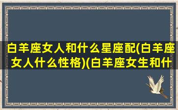 白羊座女人和什么星座配(白羊座女人什么性格)(白羊座女生和什么星座配)