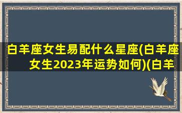 白羊座女生易配什么星座(白羊座女生2023年运势如何)(白羊女最般配的星座)