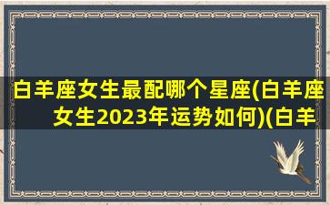 白羊座女生最配哪个星座(白羊座女生2023年运势如何)(白羊女未来3年)