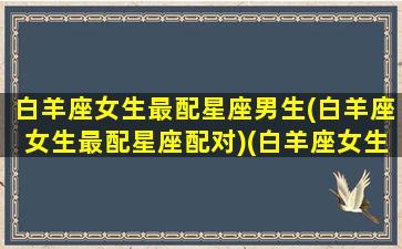 白羊座女生最配星座男生(白羊座女生最配星座配对)(白羊座女生和什么座男生最配对)