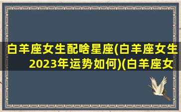 白羊座女生配啥星座(白羊座女生2023年运势如何)(白羊座女最佳婚配星座)