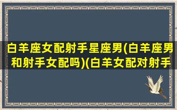 白羊座女配射手星座男(白羊座男和射手女配吗)(白羊女配对射手男)